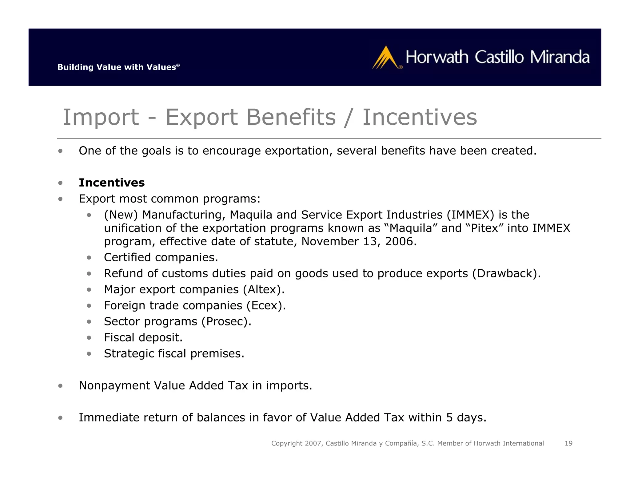 Building Value with Values®




 Import - Export Benefits / Incentives
•   One of the goals is to encourage exportation, several benefits have been created.

•   Incentives
•   Export most common programs:
     • (New) Manufacturing, Maquila and Service Export Industries (IMMEX) is the
        unification of the exportation programs known as “Maquila” and “Pitex” into IMMEX
        program, effective date of statute, November 13, 2006.
     • Certified companies.
     • Refund of customs duties paid on goods used to produce exports (Drawback).
     • Major export companies (Altex).
     • Foreign trade companies (Ecex).
     • Sector programs (Prosec).
     • Fiscal deposit.
     • Strategic fiscal premises.

•   Nonpayment Value Added Tax in imports.

•   Immediate return of balances in favor of Value Added Tax within 5 days.

                                      Copyright 2007, Castillo Miranda y Compañía, S.C. Member of Horwath International   19
 