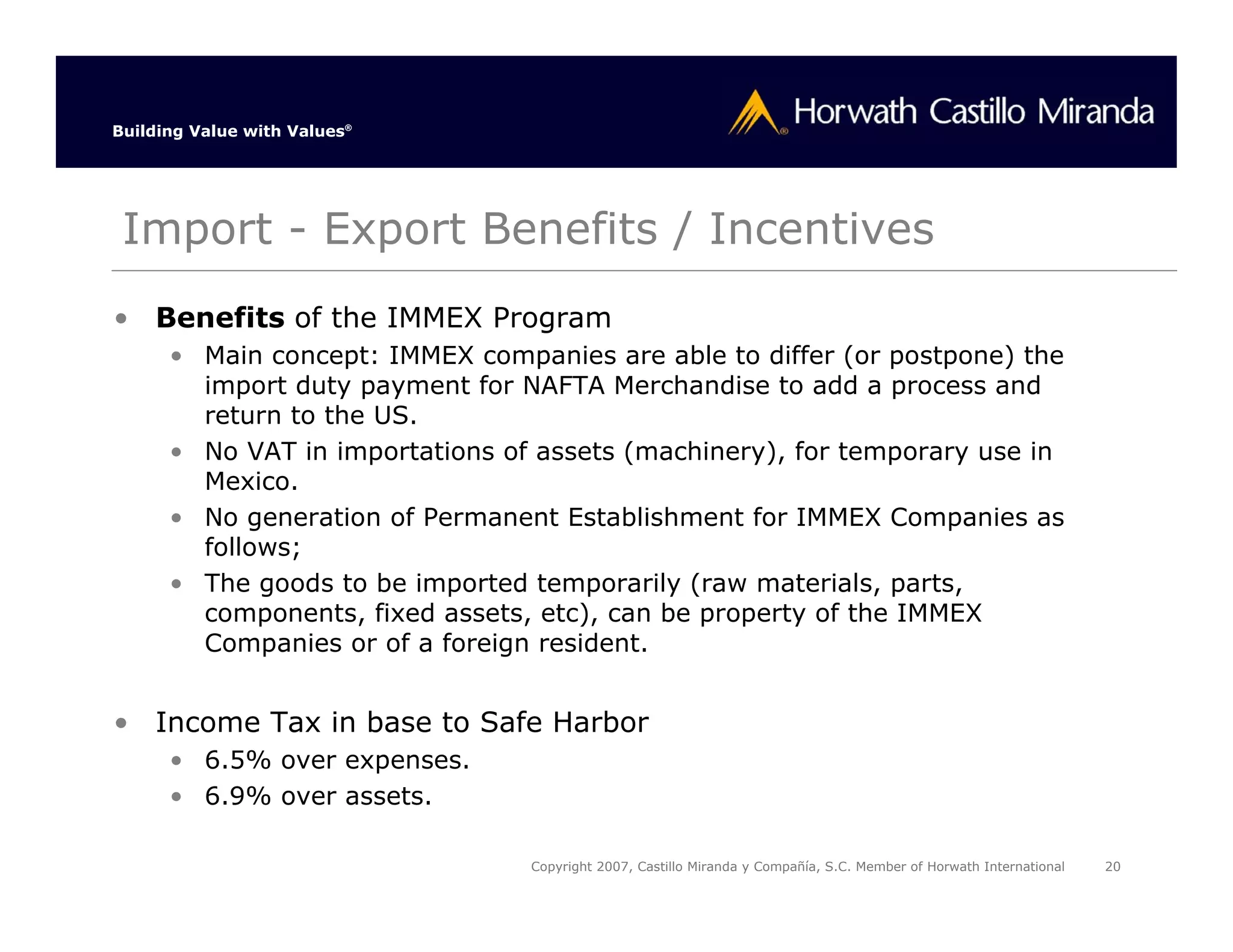Building Value with Values®




 Import - Export Benefits / Incentives
• Benefits of the IMMEX Program
      • Main concept: IMMEX companies are able to differ (or postpone) the
        import duty payment for NAFTA Merchandise to add a process and
        return to the US.
      • No VAT in importations of assets (machinery), for temporary use in
        Mexico.
      • No generation of Permanent Establishment for IMMEX Companies as
        follows;
      • The goods to be imported temporarily (raw materials, parts,
        components, fixed assets, etc), can be property of the IMMEX
        Companies or of a foreign resident.


• Income Tax in base to Safe Harbor
      • 6.5% over expenses.
      • 6.9% over assets.

                                 Copyright 2007, Castillo Miranda y Compañía, S.C. Member of Horwath International   20
 