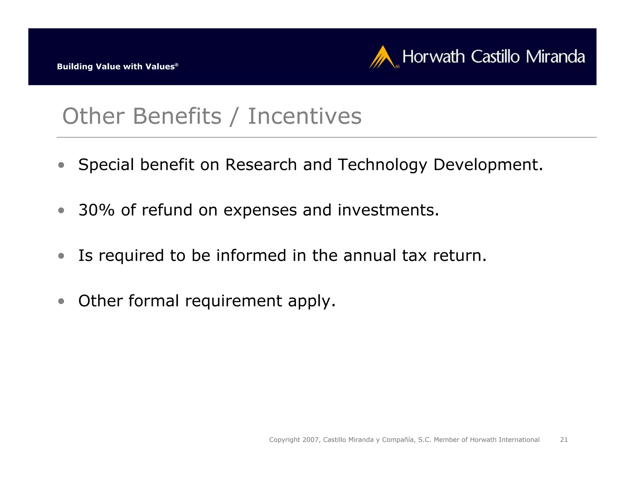 Building Value with Values®




 Other Benefits / Incentives

• Special benefit on Research and Technology Development.

• 30% of refund on expenses and investments.

• Is required to be informed in the annual tax return.

• Other formal requirement apply.




                              Copyright 2007, Castillo Miranda y Compañía, S.C. Member of Horwath International   21
 