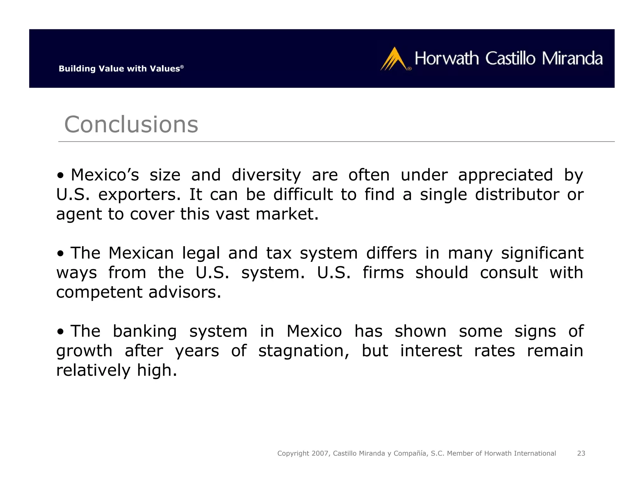 Building Value with Values®




 Conclusions

• Mexico’s size and diversity are often under appreciated by
U.S. exporters. It can be difficult to find a single distributor or
agent to cover this vast market.

• The Mexican legal and tax system differs in many significant
ways from the U.S. system. U.S. firms should consult with
competent advisors.

• The banking system in Mexico has shown some signs of
growth after years of stagnation, but interest rates remain
relatively high.



                              Copyright 2007, Castillo Miranda y Compañía, S.C. Member of Horwath International   23
 