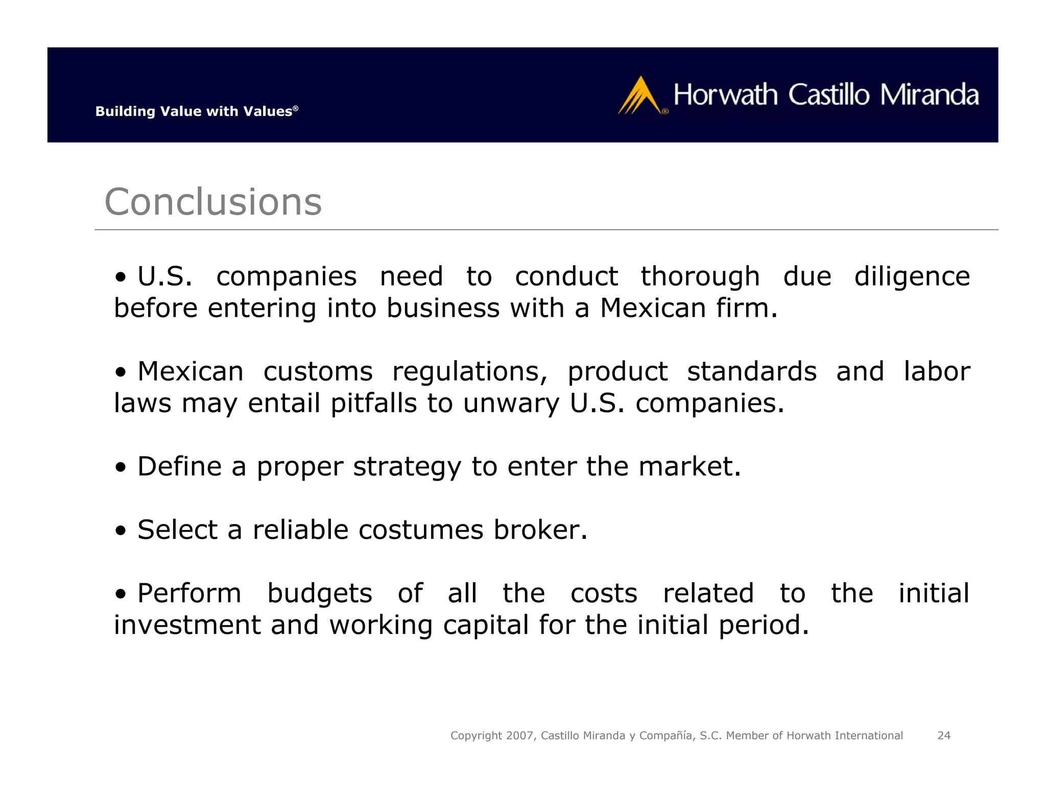 Building Value with Values®




 Conclusions
  • U.S. companies need to conduct thorough due diligence
  before entering into business with a Mexican firm.

  • Mexican customs regulations, product standards and labor
  laws may entail pitfalls to unwary U.S. companies.

  • Define a proper strategy to enter the market.

  • Select a reliable costumes broker.

  • Perform budgets of all the costs related to the initial
  investment and working capital for the initial period.


                              Copyright 2007, Castillo Miranda y Compañía, S.C. Member of Horwath International   24
 