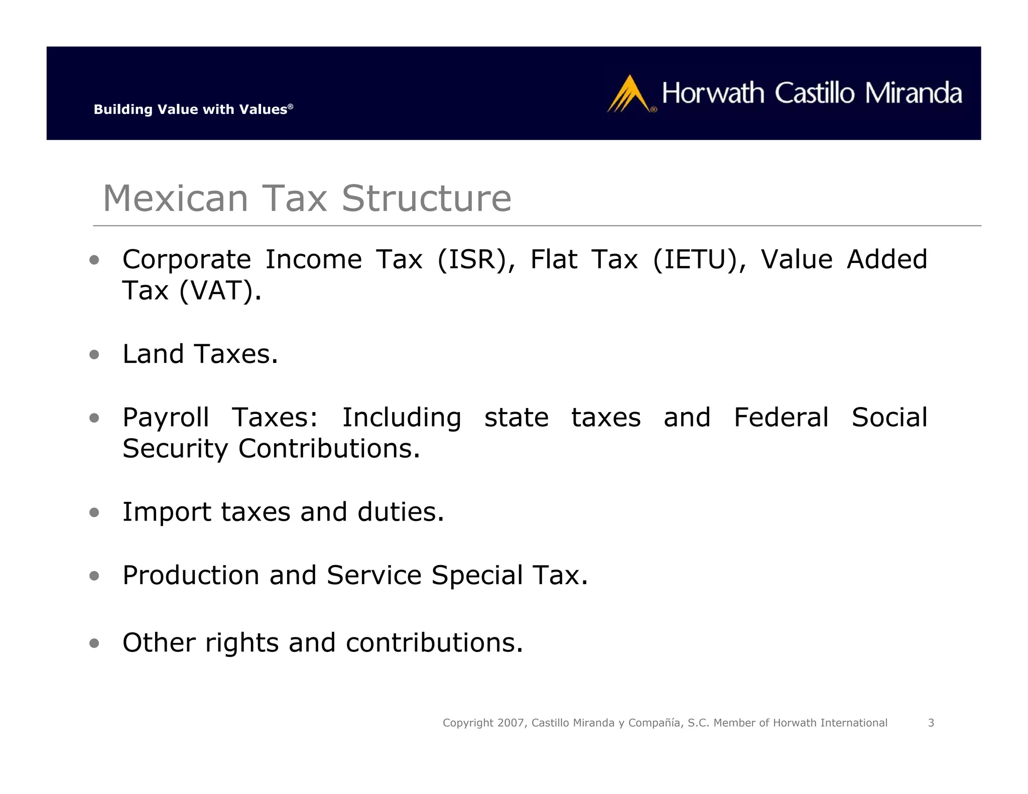 Building Value with Values®




 Mexican Tax Structure
• Corporate Income Tax (ISR), Flat Tax (IETU), Value Added
  Tax (VAT).

• Land Taxes.

• Payroll Taxes: Including state taxes and Federal Social
  Security Contributions.

• Import taxes and duties.

• Production and Service Special Tax.

• Other rights and contributions.

                              Copyright 2007, Castillo Miranda y Compañía, S.C. Member of Horwath International   3
 