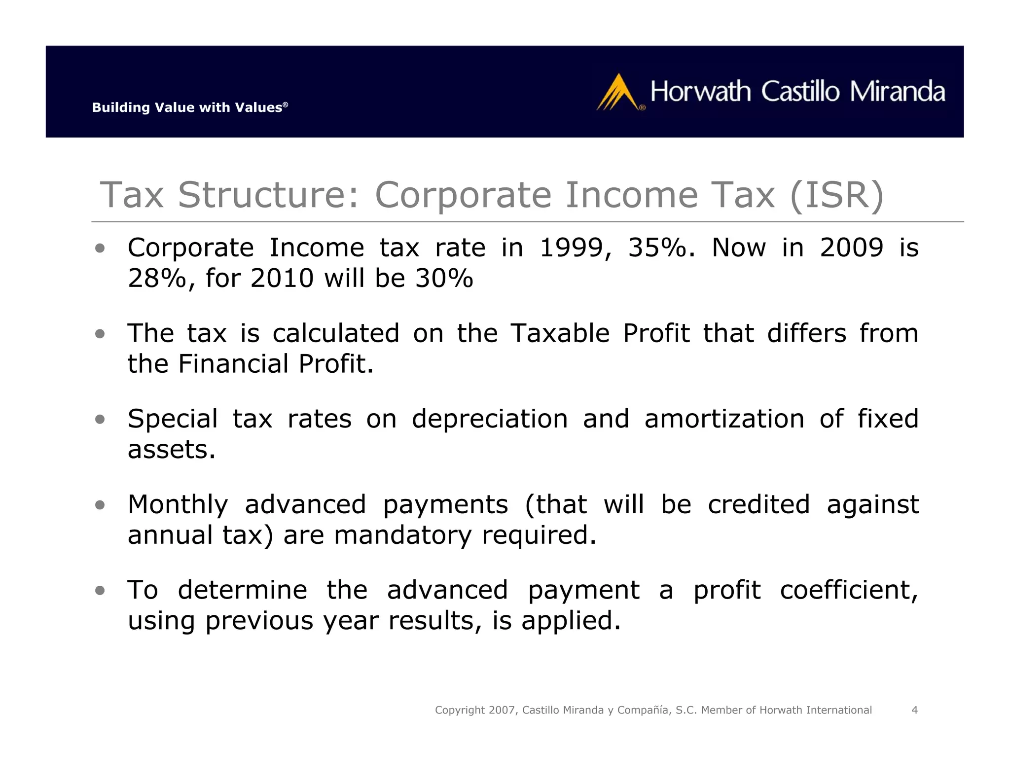 Building Value with Values®




 Tax Structure: Corporate Income Tax (ISR)
• Corporate Income tax rate in 1999, 35%. Now in 2009 is
  28%, for 2010 will be 30%

• The tax is calculated on the Taxable Profit that differs from
  the Financial Profit.

• Special tax rates on depreciation and amortization of fixed
  assets.

• Monthly advanced payments (that will be credited against
  annual tax) are mandatory required.

• To determine the advanced payment a profit coefficient,
  using previous year results, is applied.


                              Copyright 2007, Castillo Miranda y Compañía, S.C. Member of Horwath International   4
 