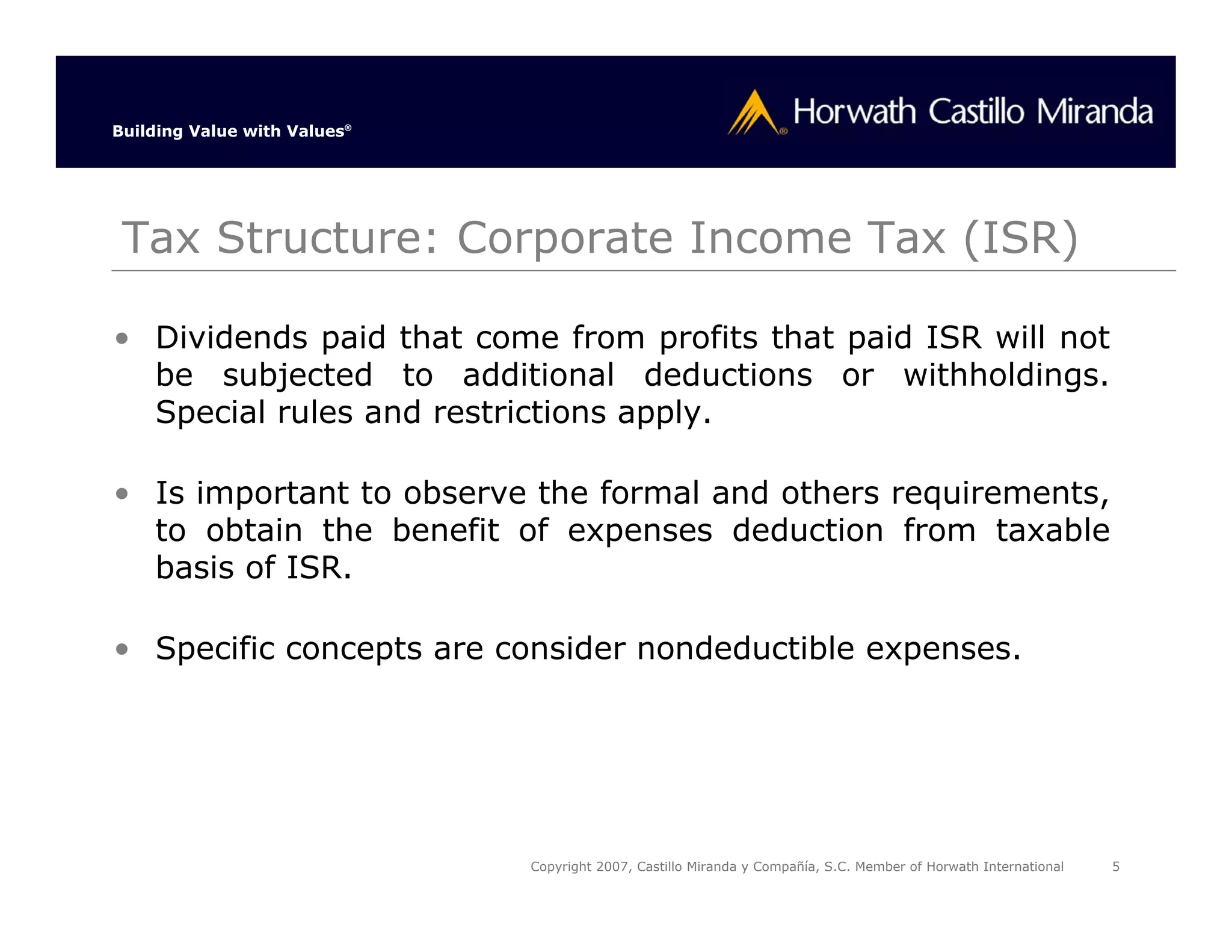 Building Value with Values®




 Tax Structure: Corporate Income Tax (ISR)

• Dividends paid that come from profits that paid ISR will not
  be subjected to additional deductions or withholdings.
  Special rules and restrictions apply.

• Is important to observe the formal and others requirements,
  to obtain the benefit of expenses deduction from taxable
  basis of ISR.

• Specific concepts are consider nondeductible expenses.




                              Copyright 2007, Castillo Miranda y Compañía, S.C. Member of Horwath International   5
 
