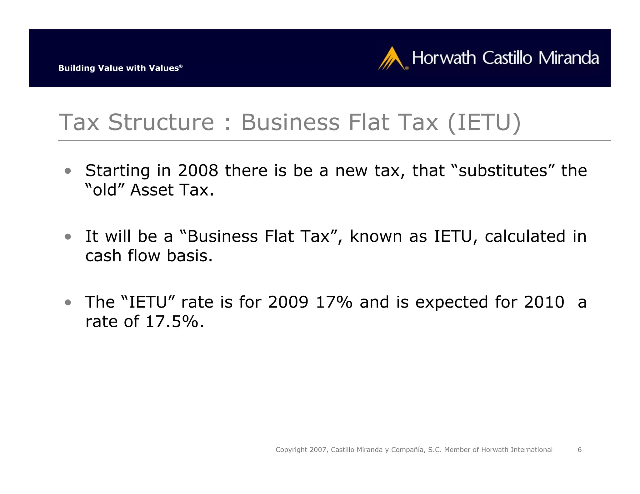Building Value with Values®




Tax Structure : Business Flat Tax (IETU)

 • Starting in 2008 there is be a new tax, that “substitutes” the
   “old” Asset Tax.

 • It will be a “Business Flat Tax”, known as IETU, calculated in
   cash flow basis.

 • The “IETU” rate is for 2009 17% and is expected for 2010 a
   rate of 17.5%.




                              Copyright 2007, Castillo Miranda y Compañía, S.C. Member of Horwath International   6
 