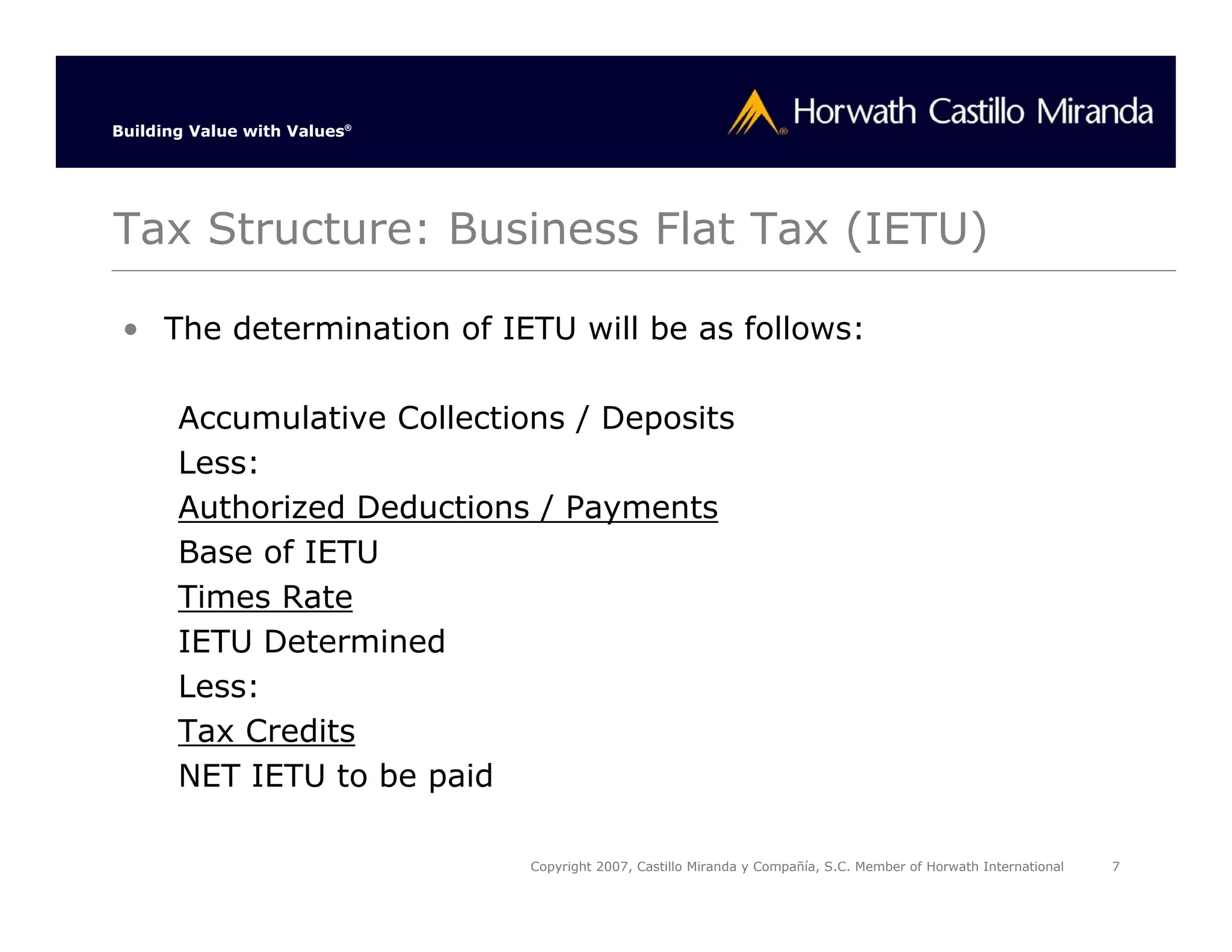 Building Value with Values®




Tax Structure: Business Flat Tax (IETU)

 • The determination of IETU will be as follows:

       Accumulative Collections / Deposits
       Less:
       Authorized Deductions / Payments
       Base of IETU
       Times Rate
       IETU Determined
       Less:
       Tax Credits
       NET IETU to be paid

                              Copyright 2007, Castillo Miranda y Compañía, S.C. Member of Horwath International   7
 