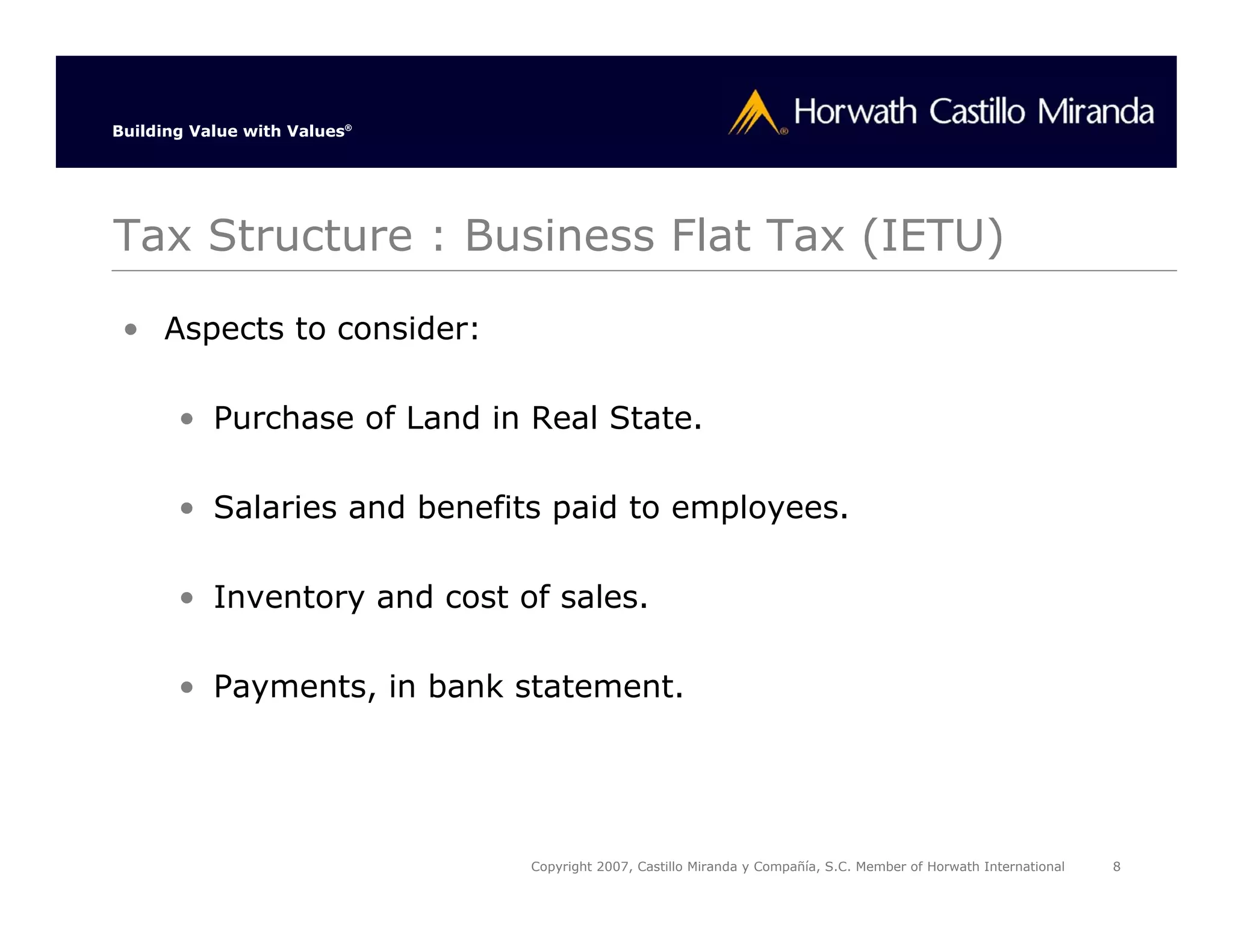 Building Value with Values®




Tax Structure : Business Flat Tax (IETU)

 • Aspects to consider:

       • Purchase of Land in Real State.

       • Salaries and benefits paid to employees.

       • Inventory and cost of sales.

       • Payments, in bank statement.




                              Copyright 2007, Castillo Miranda y Compañía, S.C. Member of Horwath International   8
 