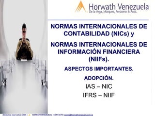 NORMAS INTERNACIONALES DE
                                                   CONTABILIDAD (NICs) y
                                                NORMAS INTERNACIONALES DE
                                                  INFORMACIÓN FINANCIERA
                                                          (NIIFs).
                                                             ASPECTOS IMPORTANTES.
                                                                                ADOPCIÓN.
                                                                                IAS – NIC
                                                                               IFRS – NIIF
                                                                                             1

(Derechos reservados –2005 –   HORWATHVENEZUELA) CONTACTO: socios@horwathvenezuela.com.ve
 