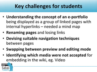 Key challenges for students Understanding the concept of an e-portfolio  being displayed as a group of linked pages with internal hyperlinks – needed a mind map Renaming pages  and losing links  Devising suitable navigation techniques  between pages Swapping between preview and editing mode Identifying which media were not accepted  for embedding in the wiki, eg. Video 