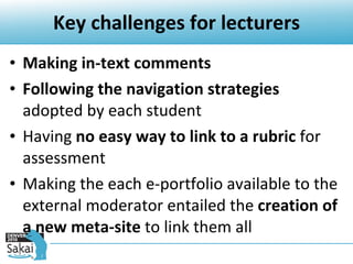 Key challenges for lecturers Making in-text comments Following the navigation strategies  adopted by each student Having  no easy way to link to a rubric  for assessment Making the each e-portfolio available to the external moderator entailed the  creation of a new meta-site  to link them all 