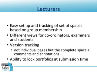 Lecturers Easy set up and tracking of set of spaces based on group membership Different views for co-ordinators, examiners and students Version tracking  not individual pages but the complete space + comments and annotations Ability to lock portfolios at submission time 