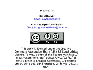 This work is licensed under the Creative Commons Attribution-Share Alike 2.5 South Africa License. To view a copy of this license, visit http://creativecommons.org/licenses/by-sa/2.5/za/ or send a letter to Creative Commons, 171 Second Street, Suite 300, San Francisco, California, 94105, USA. Prepared by David Horwitz [email_address] Cheryl Hodgkinson-Williams [email_address] 
