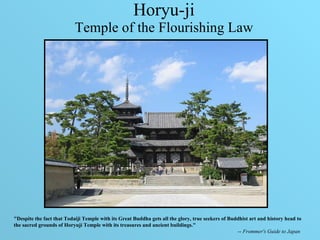 Horyu-ji Temple of the Flourishing Law &quot;Despite the fact that Todaiji Temple with its Great Buddha gets all the glory, true seekers of Buddhist art and history head to the sacred grounds of Horyuji Temple with its treasures and ancient buildings.&quot;  --  Frommer's Guide to Japan   