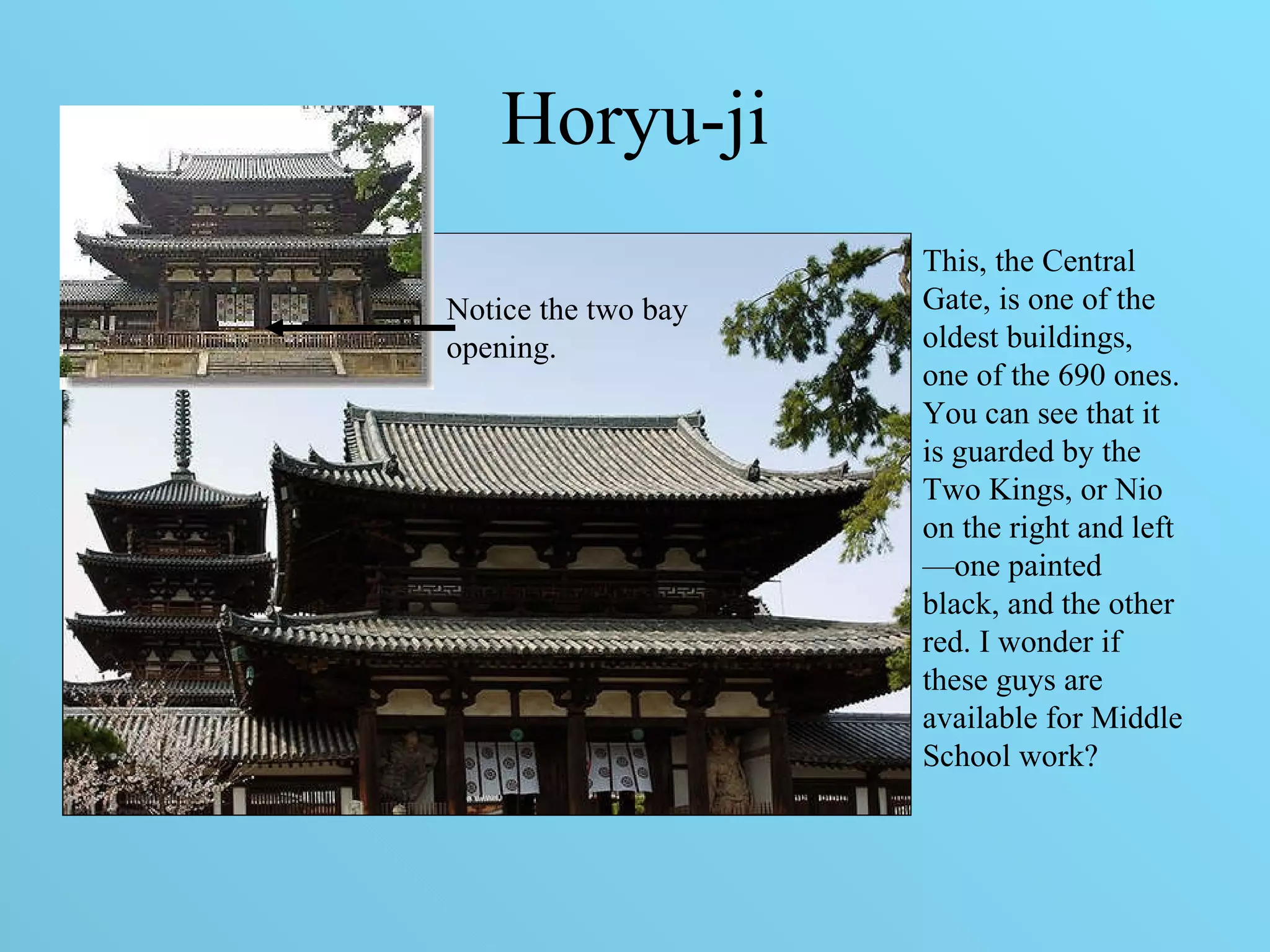 Horyu-ji This, the Central Gate, is one of the oldest buildings, one of the 690 ones. You can see that it is guarded by the Two Kings, or Nio on the right and left—one painted black, and the other red. I wonder if these guys are available for Middle School work? Notice the two bay opening. 