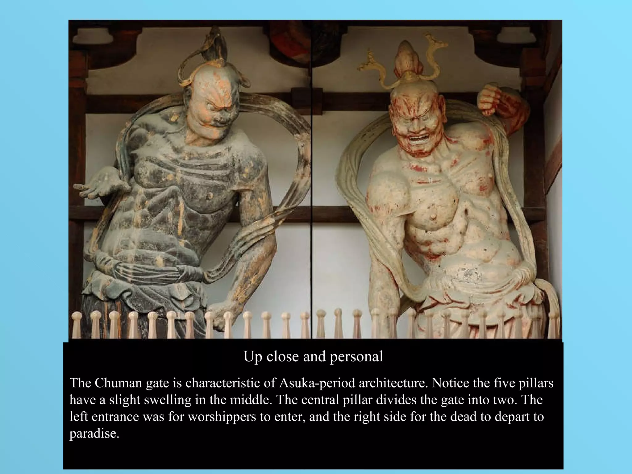 Up close and personal The Chuman gate is characteristic of Asuka-period architecture. Notice the five pillars have a slight swelling in the middle. The central pillar divides the gate into two. The left entrance was for worshippers to enter, and the right side for the dead to depart to paradise.  