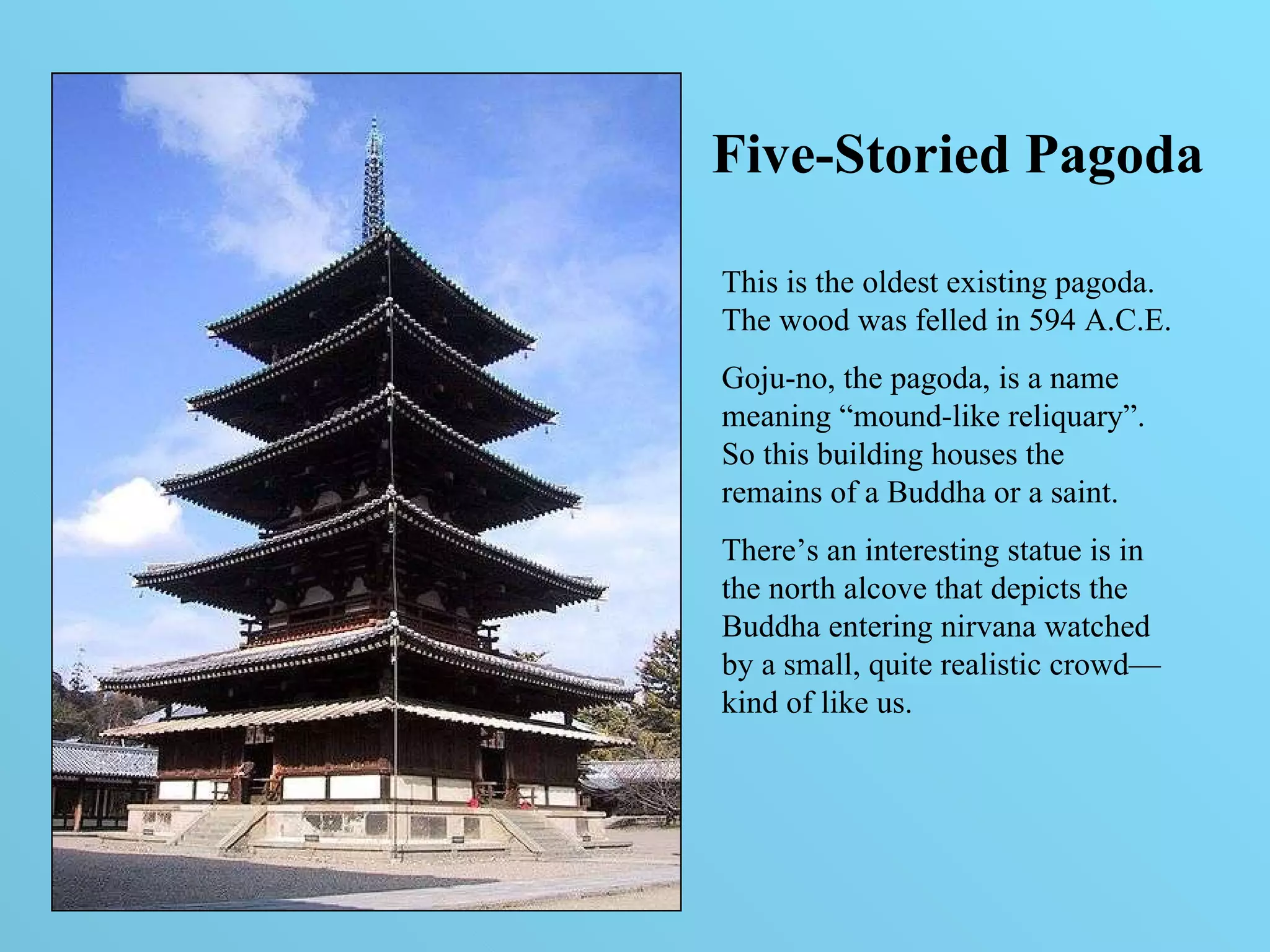 Five-Storied Pagoda This is the oldest existing pagoda. The wood was felled in 594 A.C.E. Goju-no, the pagoda, is a name meaning “mound-like reliquary”. So this building houses the remains of a Buddha or a saint. There’s an interesting statue is in the north alcove that depicts the Buddha entering nirvana watched by a small, quite realistic crowd—kind of like us.  