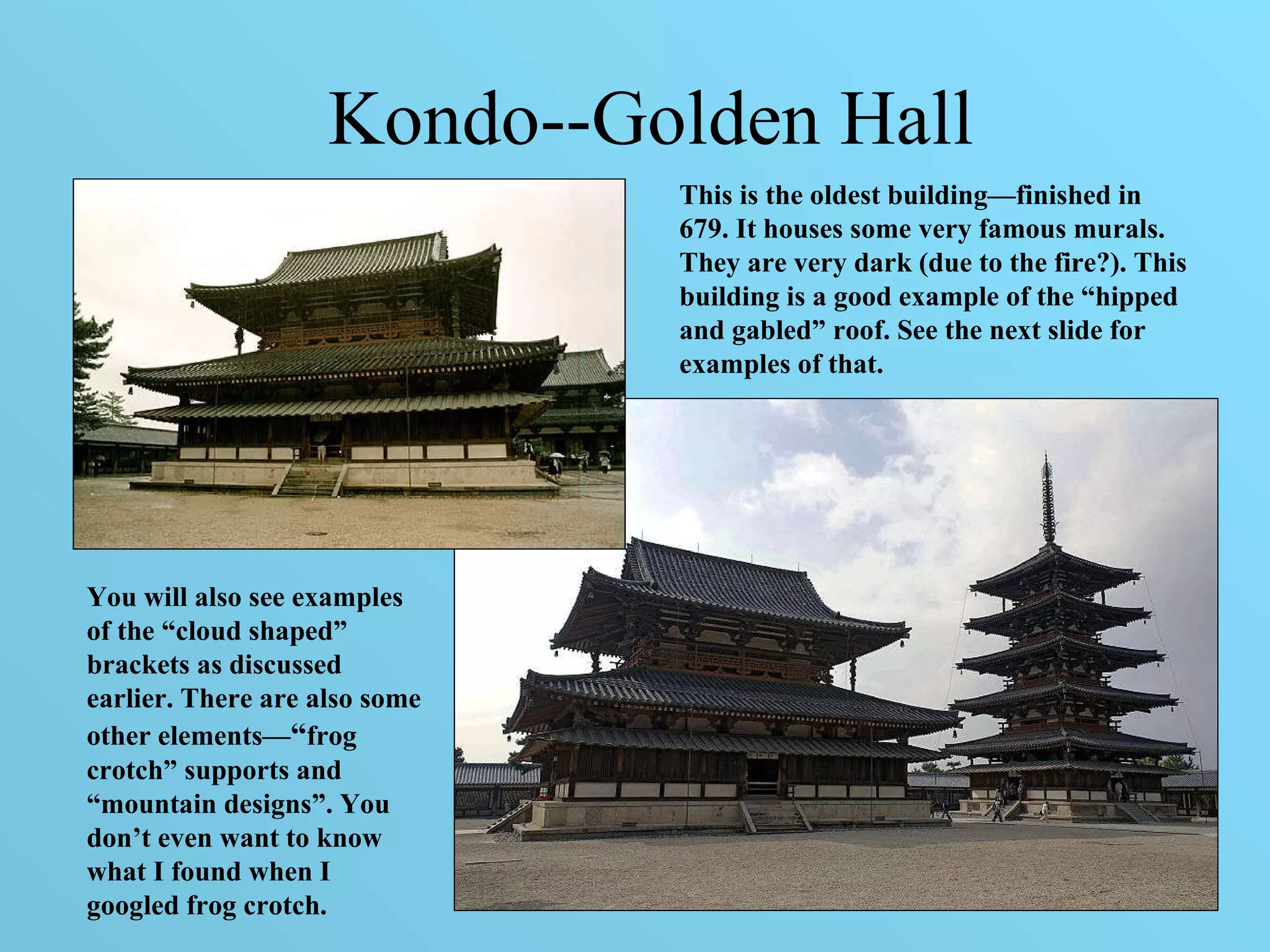 Kondo--Golden Hall This is the oldest building—finished in 679. It houses some very famous murals. They are very dark (due to the fire?). This building is a good example of the “hipped and gabled” roof. See the next slide for examples of that.  You will also see examples of the “cloud shaped” brackets as discussed earlier. There are also some other elements— “ frog crotch” supports and “mountain designs”. You don’t even want to know what I found when I googled frog crotch.  