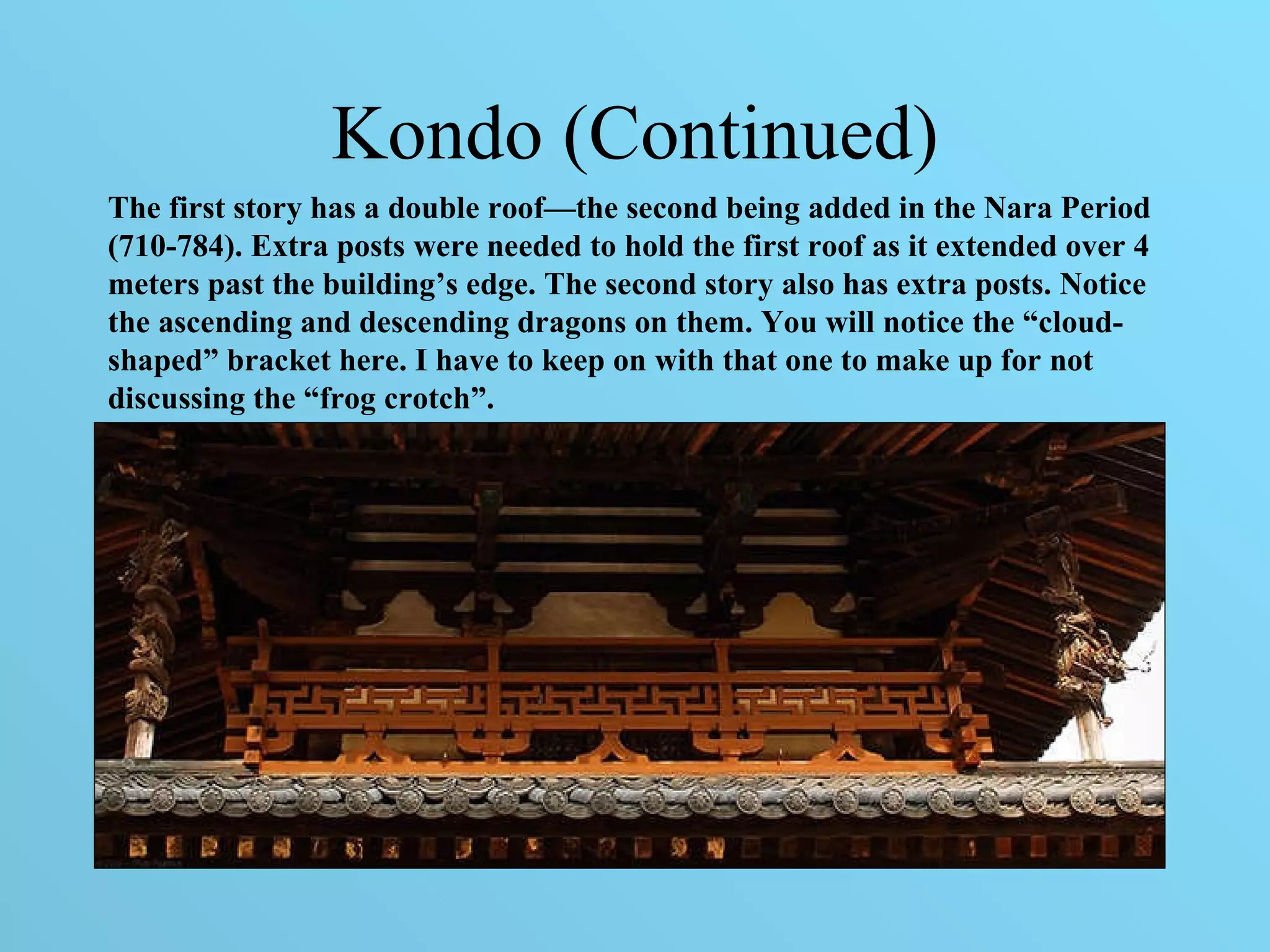 Kondo (Continued) The first story has a double roof—the second being added in the Nara Period (710-784). Extra posts were needed to hold the first roof as it extended over 4 meters past the building’s edge. The second story also has extra posts. Notice the ascending and descending dragons on them. You will notice the “cloud-shaped” bracket here. I have to keep on with that one to make up for not discussing the “frog crotch”. 