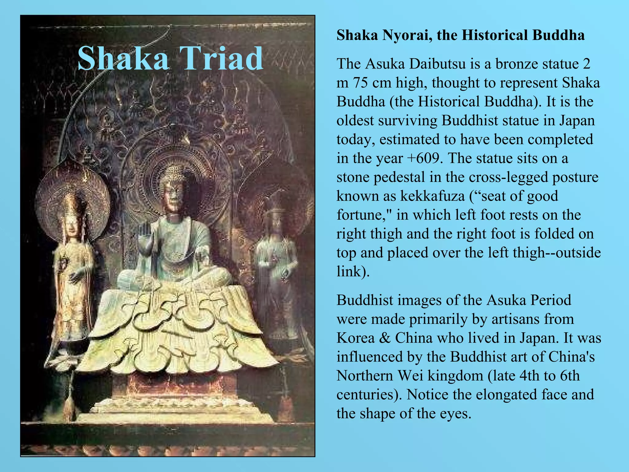 Shaka Triad Shaka Nyorai, the Historical Buddha The Asuka Daibutsu is a bronze statue 2 m 75 cm high, thought to represent Shaka Buddha (the Historical Buddha). It is the oldest surviving Buddhist statue in Japan today, estimated to have been completed in the year +609. The statue sits on a stone pedestal in the cross-legged posture known as kekkafuza (“seat of good fortune," in which left foot rests on the right thigh and the right foot is folded on top and placed over the left thigh--outside link).  Buddhist images of the Asuka Period were made primarily by artisans from Korea & China who lived in Japan. It was influenced by the Buddhist art of China's Northern Wei kingdom (late 4th to 6th centuries). Notice the elongated face and the shape of the eyes.  