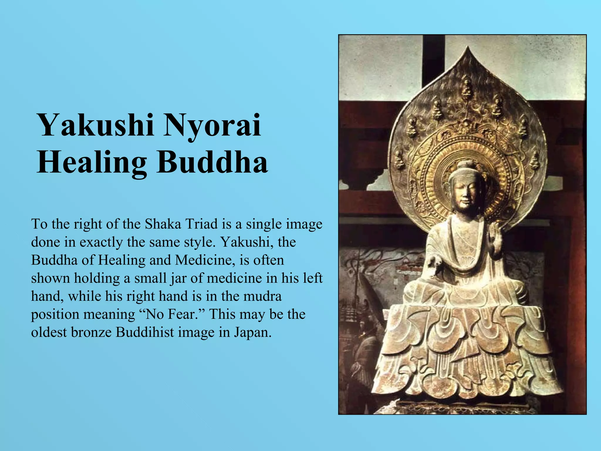 Yakushi Nyorai Healing Buddha To the right of the Shaka Triad is a single image done in exactly the same style. Yakushi, the Buddha of Healing and Medicine, is often shown holding a small jar of medicine in his left hand, while his right hand is in the mudra position meaning “No Fear.” This may be the oldest bronze Buddihist image in Japan. 