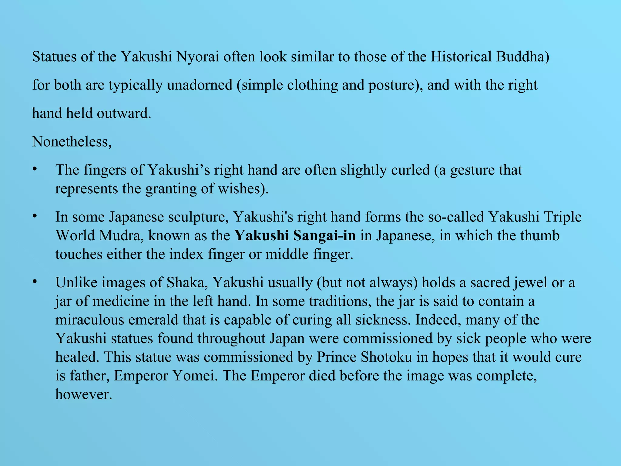 Statues of the Yakushi Nyorai often look similar to those of the Historical Buddha) for both are typically unadorned (simple clothing and posture), and with the right  hand held outward.  Nonetheless,  The fingers of Yakushi’s right hand are often slightly curled (a gesture that  represents the granting of wishes).  In some Japanese sculpture, Yakushi's right hand forms the so-called Yakushi Triple World Mudra, known as the  Yakushi Sangai-in  in Japanese, in which the thumb touches either the index finger or middle finger.  Unlike images of Shaka, Yakushi usually (but not always) holds a sacred jewel or a jar of medicine in the left hand. In some traditions, the jar is said to contain a miraculous emerald that is capable of curing all sickness. Indeed, many of the Yakushi statues found throughout Japan were commissioned by sick people who were healed. This statue was commissioned by Prince Shotoku in hopes that it would cure is father, Emperor Yomei. The Emperor died before the image was complete, however.  