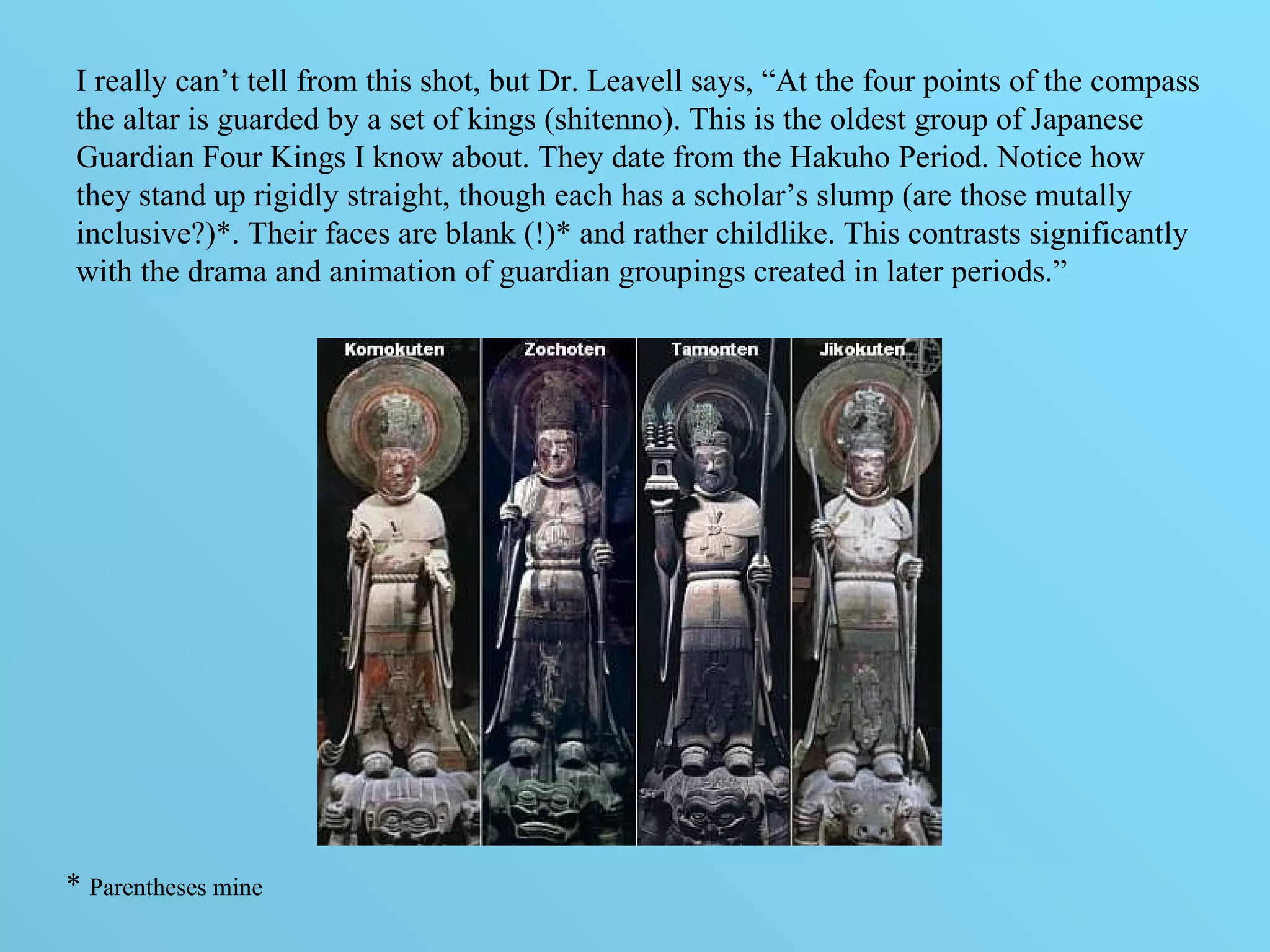 I really can’t tell from this shot, but Dr. Leavell says, “At the four points of the compass the altar is guarded by a set of kings (shitenno). This is the oldest group of Japanese Guardian Four Kings I know about. They date from the Hakuho Period. Notice how they stand up rigidly straight, though each has a scholar’s slump (are those mutally inclusive?)*. Their faces are blank (!)* and rather childlike. This contrasts significantly with the drama and animation of guardian groupings created in later periods.” *  Parentheses mine 