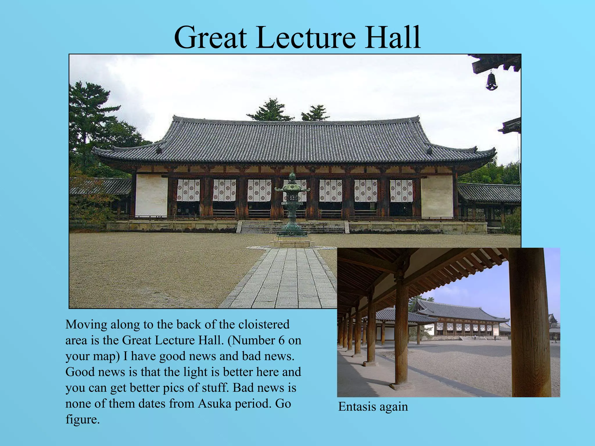 Great Lecture Hall   Daikodo Moving along to the back of the cloistered area is the Great Lecture Hall. (Number 6 on your map) I have good news and bad news. Good news is that the light is better here and you can get better pics of stuff. Bad news is none of them dates from Asuka period. Go figure. Entasis again 