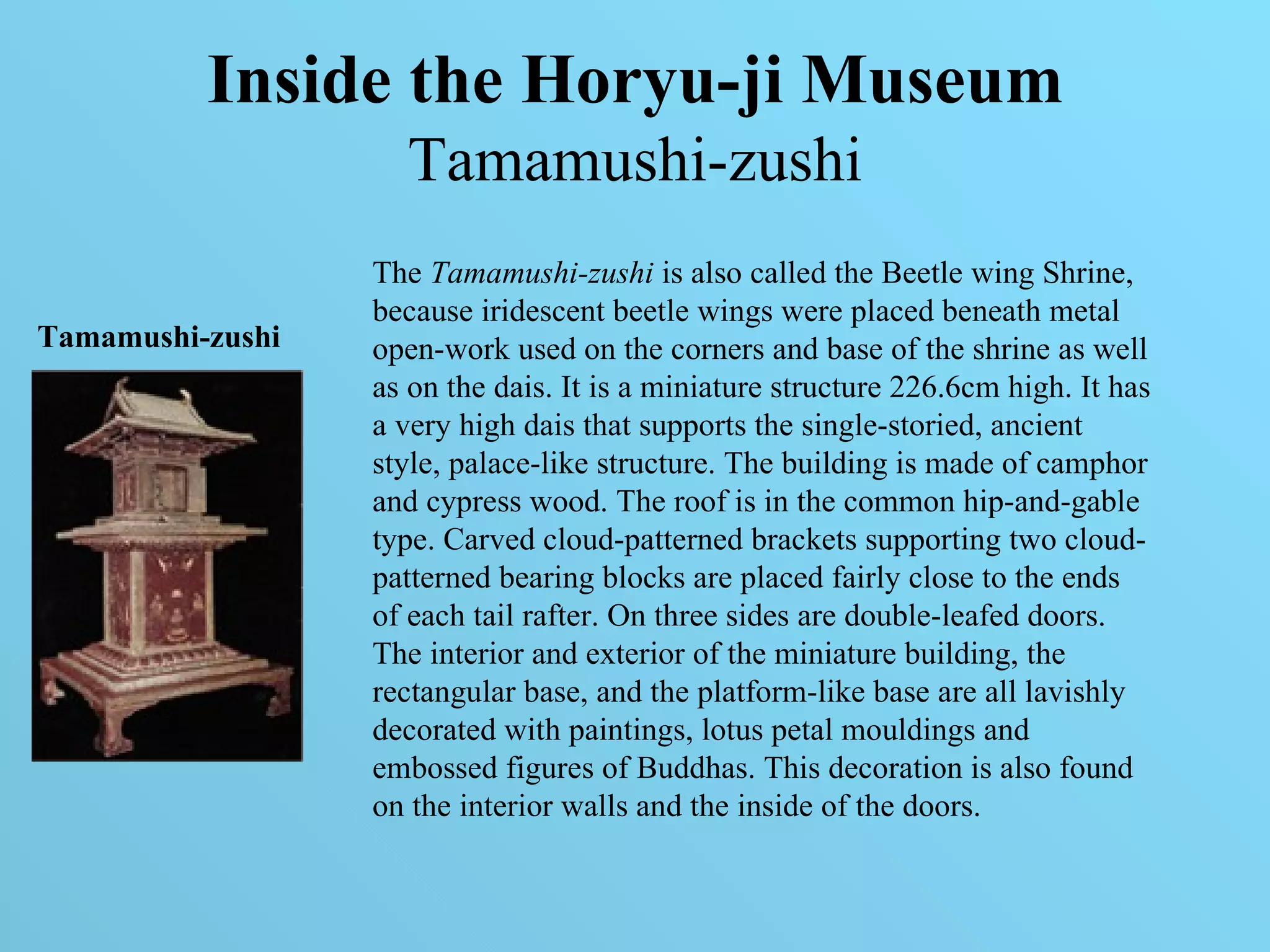 Inside the Horyu-ji Museum   Tamamushi-zushi   The  Tamamushi-zushi  is also called the Beetle wing Shrine, because iridescent beetle wings were placed beneath metal open-work used on the corners and base of the shrine as well as on the dais. It is a miniature structure 226.6cm high. It has a very high dais that supports the single-storied, ancient style, palace-like structure. The building is made of camphor and cypress wood. The roof is in the common hip-and-gable type. Carved cloud-patterned brackets supporting two cloud-patterned bearing blocks are placed fairly close to the ends of each tail rafter. On three sides are double-leafed doors. The interior and exterior of the miniature building, the rectangular base, and the platform-like base are all lavishly decorated with paintings, lotus petal mouldings and embossed figures of Buddhas. This decoration is also found on the interior walls and the inside of the doors. Tamamushi-zushi 