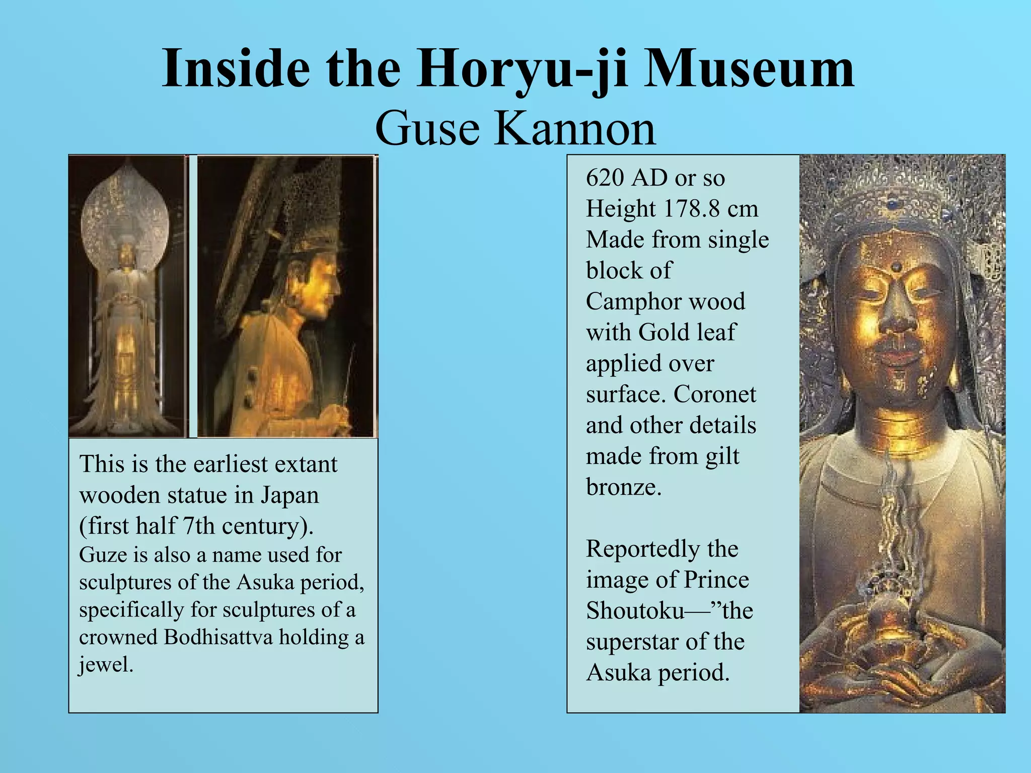 Inside the Horyu-ji Museum   Guse Kannon This is the earliest extant wooden statue in Japan (first half 7th century).  Guze is also a name used for sculptures of the Asuka period, specifically for sculptures of a crowned Bodhisattva holding a jewel.  620 AD or so Height 178.8 cm Made from single block of Camphor wood with Gold leaf  applied over surface. Coronet and other details made from gilt bronze. Reportedly the image of Prince Shoutoku—”the superstar of the Asuka period.  
