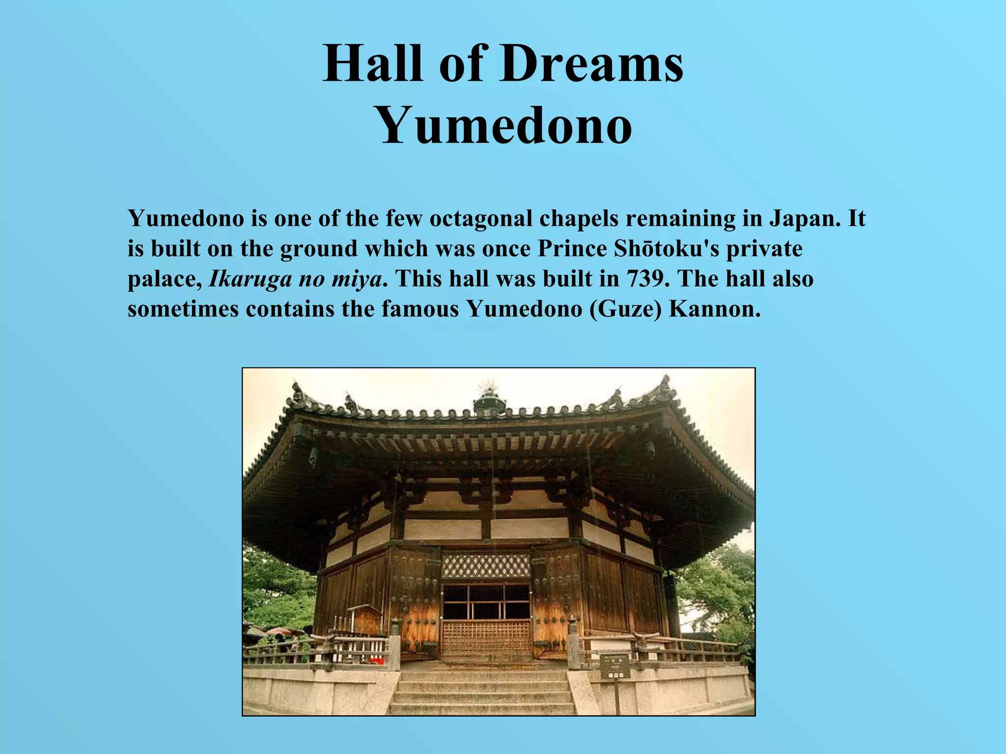 Hall of Dreams Yumedono Yumedono is one of the few octagonal chapels remaining in Japan. It is built on the ground which was once Prince Shōtoku's private palace,  Ikaruga no miya . This hall was built in 739. The hall also sometimes contains the famous Yumedono (Guze) Kannon. 