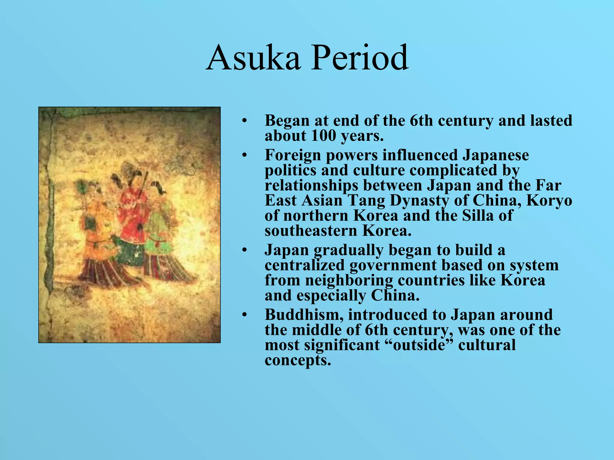 Asuka Period Began at end of the 6th century and lasted about 100 years. Foreign powers influenced Japanese politics and culture complicated by relationships between Japan and the Far East Asian Tang Dynasty of China, Koryo of northern Korea and the Silla of southeastern Korea.  Japan gradually began to build a centralized government based on system from neighboring countries like Korea and especially China. Buddhism, introduced to Japan around the middle of 6th century, was one of the most   significant “outside” cultural concepts. 