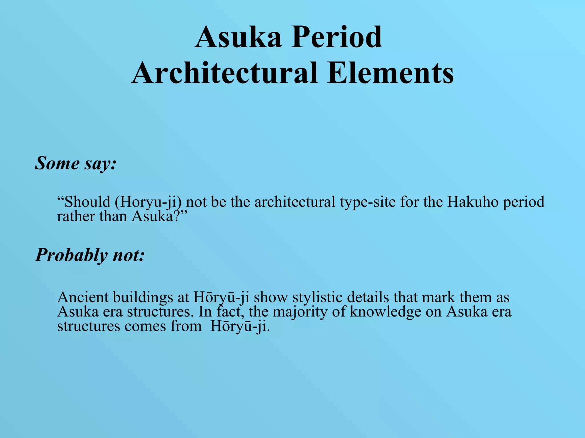 Some say:   “ Should (Horyu-ji) not be the architectural type-site for the Hakuho period rather than Asuka?” Probably not: Ancient buildings at Hōryū-ji show stylistic details that mark them as Asuka era structures. In fact, the majority of knowledge on Asuka era structures comes from  Hōryū-ji. Asuka Period  Architectural Elements 