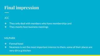 Final impression
JCC
❖ They only deal with members who have membership card
❖ They mostly host business meetings
MILPARK
❖ Formal hotel
❖ Neatness is not the most important interest to them, some of their places are
very dirt e.g kitchen
 