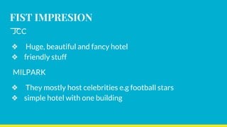 FIST IMPRESION
JCC
❖ Huge, beautiful and fancy hotel
❖ friendly stuff
MILPARK
❖ They mostly host celebrities e.g football stars
❖ simple hotel with one building
 