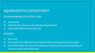 HOUSEKEEPING DEPARTMENT
JOHANNESBURG COUNTRY CLUB
❖ many stuff
❖ stuff has the access to use full cleaning material
❖ each stuff clean 8 rooms per day
MILPARK
❖ few stuff
❖ The stuff is not allowed to use some of the cleaning material e.g mops
❖ each stuff clean 10 rooms if it not busy, if it busy they end up cleaning 15
rooms or more than that each
 
