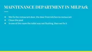 MAINTENANCE DEPARTMENT IN MILPArk
❖ We fix the restaurant door, the door from kitchen to restaurant
❖ Clean the pool
❖ In one of the room the toilet was not flushing, then we fix it
 