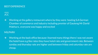 BEST EXPERIENCE
JCC
❖ Working at the gallery restaurant where by they were hosting S.A German
Chamber of commerce and industry including premier of Gauteng Mr David
Makhura , everyone was happy and excited
MILPARK
❖ Working at the back office because i learned many things there i was not aware
the hotel have e.g like rates they have hotel rate and government rate. Between
sunday and thursday rate are higher and between friday and saturday rate are
cheap.
 