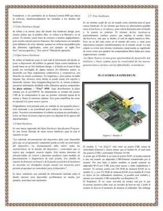 Foundation, y los partidarios de la licencia Licencia BSD que afecta 
al software, desafortunadamente las trasladan a los diseños del 
hardware. 
2.2 Libre Hardware Design. 
Se refiere a la misma clase del diseño free hardware design, pero 
intenta aclarar que la palabra libre, se refiere a la libertad y no al 
precio. El término suena fuera de contexto a muchos angloparlantes, 
pero resulta natural para los franceses. Sus traducciones son naturales 
para hablantes de otros idiomas, quienes no utilizan una palabra para 
dar diferentes significados; como por ejemplo: en inglés "free 
beer" cerveza gratuita y "free speech" libertad de expresión. 
2.3 Open Source Hardware 
Se refiere al hardware para el cual toda la información del diseño se 
pone a disposición del público en general. Open source hardware se 
puede basar en un free hardware design, o el diseño en el cual se basa 
puede ser restringido de alguna manera. En diferentes países, se 
desarrolla con fines simplemente colaborativos y cooperativos, una 
filosofía sin interés económico. En Argentina y otros países de habla 
hispana, hay diversos sitios donde se puede contar con soporte y 
desarrollo técnico http://pinguino.blog.com/ En la misma podemos 
encontrar información detallada sobre diferentes aportes compartidos 
La placa mínima – “Tiny” 4550. Aquí describiremos la placa 
mínima con el pic18f4550. Su alimentación es tomada del puerto 
USB de la computadora lo que no permite utilizarla separa de la 
misma y limita el consumo máximo. Esto para simplificar las cosas 
en especial a la gente menos experta. 
Originalmente está pensada para ser soldada en una pequeña placa y 
está conectada a un protoboard para realizar las conexiones a sus 
pines. Nosotros recomendamos el soldarlo en placas pre perforadas y 
evitar así hacer el circuito impreso pero eso depende de los gustos del 
experimentador. 
2.4 Open Hardware 
Es una marca registrada del Open Hardware Specification Program. 
Es una forma limitada de open source hardware, para la cual el 
requisito es que: 
"La suficiente documentación del dispositivo debe estar disponible 
para que un programador competente pueda escribir un controlador 
del dispositivo. La documentación debe cubrir todas las 
características de la interfaz del dispositivo - controlador que se 
espera que cualquier usuario emplee. Esto incluye funciones de 
entrada-salida, de control y funciones auxiliares como medidas de 
funcionamiento o diagnósticos de auto prueba. Los detalles de 
soporte de firmware on-board y de la puesta en práctica de hardware 
no necesitan ser divulgados excepto cuando son necesarios para 
permitir programar un controlador para el dispositivo" . 
Es decir, solamente una cantidad de información limitada sobre el 
diseño necesita estar disponible; posiblemente no mucha, por 
ejemplo, para hacer una reparación. 
2.5 Free hardware. 
Es un término usado de vez en cuando como sinónimo para el open 
source hardware. Es un término que busca ser directamente paralelo 
entre el hardware y el software, pero vela la distinción entre el diseño 
y la puesta en práctica. El término de free hardware es 
particularmente confuso puesto que implica el estado físico 
del hardware, más que su diseño, el cual de alguna manera es libre. 
Esto no es del todo cierto en el sentido del costo, y tiene poca 
importancia (excepto metafóricamente) en el sentido social. Lo más 
simple es evitar este término totalmente, exceptuando su significado 
de costo, como por ejemplo: las computadoras libres dadas por varias 
organizaciones sociales. 
La Open Source es una gran oportunidad de desarrollo del 
intelecto y buen camino para la creatividad de las nuevas 
generaciones e incluso con las dificultades económicas. 
PLATAFORMA RASPBERRY PI. 
Figura 1. Modelo A 
El modelo A “ver [Fig.1]” solo tiene un puerto USB, carece de 
controlador Ethernet y cuesta menos que el modelo B, el cual tiene 
dos puertos USB y controlador Ethernet 10/100. 
A pesar que el Modelo A no tiene un puerto RJ45, se puede conectar 
a una red usando un adaptador USB-Ethernet suministrado por el 
usuario. Por otro lado, a ambos modelos se puede conectar un 
adaptador Wi-Fi por USB, para tener acceso a redes inalámbricas o 
internet. El sistema cuenta con 256 MiB de memoria RAM en su 
modelo A, y con 512 MiB de memoria RAM en su modelo B. Como 
es típico en los ordenadores modernos, se pueden usar teclados y 
ratones con conexión USB compatible con Raspberry Pi. 
El Raspberry Pi no viene con reloj en tiempo real, por lo que 
el sistema operativo debe usar un servidor de hora en red, o pedir al 
usuario la hora en el momento de arrancar el ordenador. Sin embargo 
 