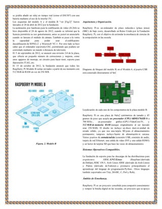 se podría añadir un reloj en tiempo real (como el DS1307) con una 
batería mediante el uso de la interfaz I²C. 
Los esquemas del modelo A y el modelo B “ver [Fig.2]” fueron 
lanzados el 20 de abril de 2012 por la fundación. 
La aceleración por hardware para la codificación de vídeo (H.264) se 
hizo disponible el 24 de agosto de 2012, cuando se informó que la 
licencia permitiría su uso gratuitamente; antes se pensó en anunciarlo 
cuando se lanzara el módulo de cámara. También se puso a la venta 
la capacidad para poder usar el codificación-decodificación 
de MPEG-2 y Microsoft VC-1. Por otro lado se hizo 
saber que el ordenador soportaría CEC, permitiendo que pudiera ser 
controlado mediante un mando a distancia de televisión. 
El 5 de septiembre de 2012, se anunció una revisión 2.0 de la placa, 
que ofrecía un pequeño número de correcciones y mejoras, como 
unos agujeros de montaje, un circuito para hacer reset, soporte para 
depuración JTAG, etc. 
El 15 de octubre de 2012, la fundación anunció que todos los 
Raspberry Pi Modelo B serían enviados a partir de ese momento con 
512 MiB de RAM en vez de 256 MB. 
Figura. 2. Modelo B 
Arquitectura y Organización. 
Raspberry Pi es un ordenador de placa reducida o (placa única) 
(SBC) de bajo coste, desarrollado en Reino Unido por la Fundación 
Raspberry Pi, con el objetivo de estimular la enseñanza de ciencias de 
la computación en las escuela. 
Diagrama de bloques del modelo B, en el Modelo A. el puerto USB 
está conectado directamente al SoC 
Localización de cada uno de los componentes de la placa modelo B. 
Raspberry Pi es una placa de 9x6x2 centímetros de tamaño y 45 
gramos de peso que acopla un procesador (CPU) ARM1176JZF-S a 
700 MHz , un procesador gráfico (GPU) VideoCore IV, y 
512 MiB de memoria RAM (aunque originalmente al ser lanzado 
eran 256 MiB). El diseño no incluye un disco duro ni unidad de 
estado sólido, ya que usa una tarjeta SD para el almacenamiento 
permanente; tampoco incluye fuente de alimentación ni carcasa. 
Varios puertos de entrada/salida (conexión USB, conexión de audio, 
tarjeta de red Ethernet, una salida de vídeo DVI y una salida HDMI) 
y un lector de tarjetas SD que hace las veces de almacenamiento. 
Sistemas Operativos Compatibles. 
La fundación da soporte para las descargas de las distribuciones para 
arquitectura ARM, GNU/Linux (Raspbian (derivada 
de Debian), RISC OS 5, Arch Linux ARM (derivado de Arch Linux) 
y Pidora (derivado de Fedora)); y promueve principalmente el 
aprendizaje del lenguaje de programación Python . Otros lenguajes 
también soportados son Tiny, BASIC, C, Perl y Ruby. 
Ámbito de Enseñanza. 
Raspberry Pi es un proyecto concebido para compartir conocimiento 
y romper la brecha digital en las escuelas, un proyecto que se apoya 
 