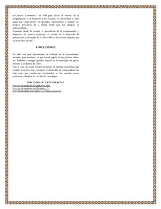 en Creative Commons y en GPL para llevar el mundo de la 
programación y el desarrollo a las escuelas, los aficionados y todo 
aquel que tenga interés en aprender, experimentar y realizar sus 
propios proyectos de la misma forma que, por ejemplo, se 
utiliza Arduino. 
Fomentar desde la escuela el aprendizaje de la programación y 
despertar, de manera temprana, el interés en el desarrollo de 
aplicaciones y el mundo de la cultura libre a los nativos digitales que 
están en edad escolar. 
CONCLUSIONES 
Ha sido una gran herramienta ya utilizada en la universidades, 
escuelas, para escolares ya que con el ingenio de los jóvenes, niños, 
etc. Podamos conseguir grandes avances en la tecnología con gastos 
mininos y al alcance de todos. 
Con la idea de poder romper la barrera de entrada económica, han 
surgido proyectos que persiguen el desarrollo de computadores de 
bajo coste que puedan ser introducidos en las escuelas menos 
pudientes y disolver así esta brecha tecnológica. 
BIBLIOGRAFIA Y REFERENCIAS. 
ht tp://es.wikipedia.org/wiki/Hardware_libre 
ht tp://es.wikipedia.org/wiki/Raspberry_Pi 
ht tp://blogthinkbig.com/raspberry-pi-impacto-educacion/ 
