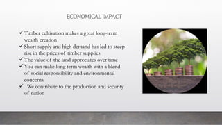 ECONOMICALIMPACT
 Timber cultivation makes a great long-term
wealth creation
 Short supply and high demand has led to steep
rise in the prices of timber supplies
 The value of the land appreciates over time
 You can make long term wealth with a blend
of social responsibility and environmental
concerns
 We contribute to the production and security
of nation
 