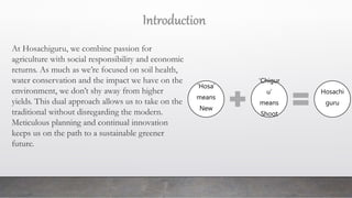 At Hosachiguru, we combine passion for
agriculture with social responsibility and economic
returns. As much as we’re focused on soil health,
water conservation and the impact we have on the
environment, we don’t shy away from higher
yields. This dual approach allows us to take on the
traditional without disregarding the modern.
Meticulous planning and continual innovation
keeps us on the path to a sustainable greener
future.
‘Hosa’
means
New
‘Chigur
u’
means
Shoot
Hosachi
guru
Introduction
 