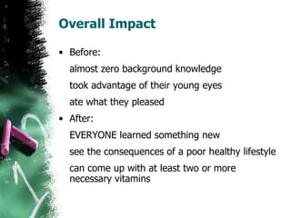 Overall Impact Before: almost zero background knowledge took advantage of their young eyes ate what they pleased After: EVERYONE learned something new see the consequences of a poor healthy lifestyle can come up with at least two or more necessary vitamins 