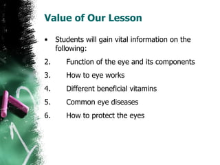 Value of Our Lesson Students will gain vital information on the following: Function of the eye and its components How to eye works Different beneficial vitamins Common eye diseases How to protect the eyes 