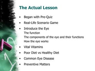 The Actual Lesson Began with Pre-Quiz Real-Life Scenario Game Introduce the Eye The function The components of the eye and their functions How the eye works Vital Vitamins Poor Diet vs Healthy Diet Common Eye Disease Preventive Matters 