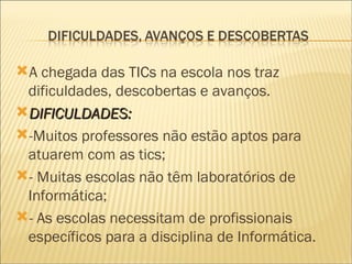 A chegada das TICs na escola nos traz dificuldades, descobertas e avanços. DIFICULDADES:  -Muitos professores não estão aptos para atuarem com as tics; - Muitas escolas não têm laboratórios de Informática; - As escolas necessitam de profissionais  específicos para a disciplina de Informática. 