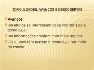 Avanços:  -os alunos se interessam cada vez mais pela tecnologia; -As informações chegam com mais rapidez; -Os alunos têm acesso à tecnologia por meio da escola;  