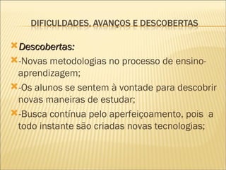 Descobertas:  -Novas metodologias no processo de ensino-aprendizagem; -Os alunos se sentem à vontade para descobrir novas maneiras de estudar; -Busca contínua pelo aperfeiçoamento, pois  a todo instante são criadas novas tecnologias; 