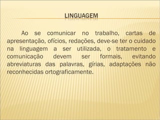 Ao se comunicar no trabalho, cartas de apresentação, ofícios, redações, deve-se ter o cuidado na linguagem a ser utilizada, o tratamento e comunicação devem ser formais, evitando abreviaturas das palavras, gírias, adaptações não reconhecidas ortograficamente. 