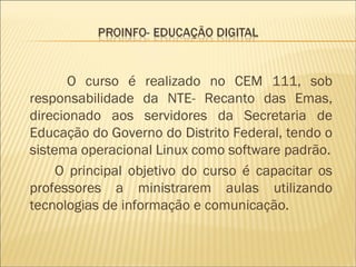 O curso é realizado no CEM 111, sob responsabilidade da NTE- Recanto das Emas, direcionado aos servidores da Secretaria de Educação do Governo do Distrito Federal, tendo o sistema operacional Linux como software padrão. O principal objetivo do curso é capacitar os professores a ministrarem aulas utilizando tecnologias de informação e comunicação. 